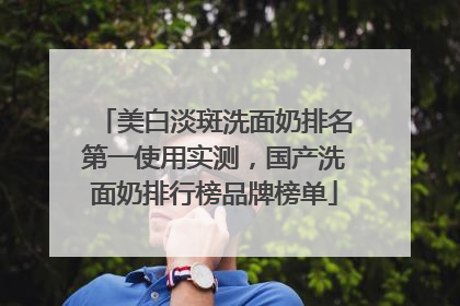 美白淡斑洗面奶排名第一使用实测，国产洗面奶排行榜品牌榜单
