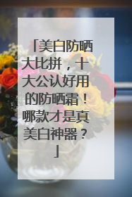 美白防晒大比拼，十大公认好用的防晒霜！哪款才是真美白神器？