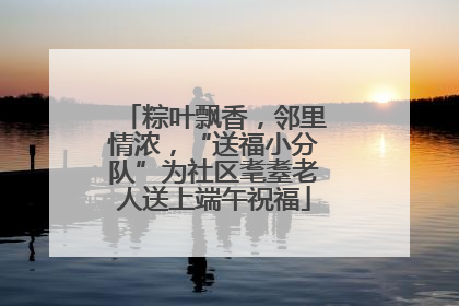 粽叶飘香，邻里情浓，“送福小分队”为社区耄耋老人送上端午祝福