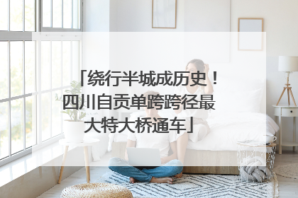 绕行半城成历史！四川自贡单跨跨径最大特大桥通车