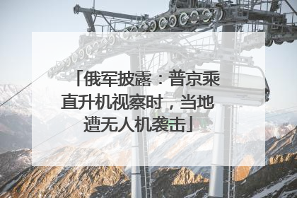 俄军披露：普京乘直升机视察时，当地遭无人机袭击