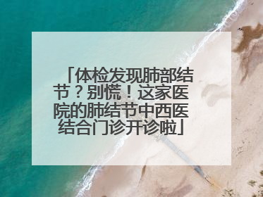 体检发现肺部结节？别慌！这家医院的肺结节中西医结合门诊开诊啦
