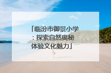 临汾市御景小学：探索自然奥秘 体验文化魅力