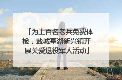 为上百名老兵免费体检，盐城亭湖新兴镇开展关爱退役军人活动