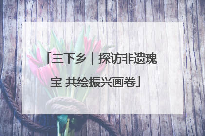 三下乡｜探访非遗瑰宝 共绘振兴画卷