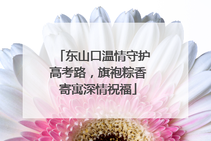 东山口温情守护高考路，旗袍粽香寄寓深情祝福