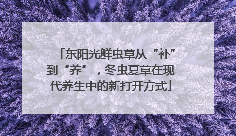 东阳光鲜虫草从“补”到“养”，冬虫夏草在现代养生中的新打开方式