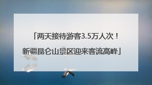 两天接待游客3.5万人次！新疆昆仑山景区迎来客流高峰