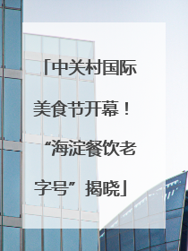 中关村国际美食节开幕！“海淀餐饮老字号”揭晓