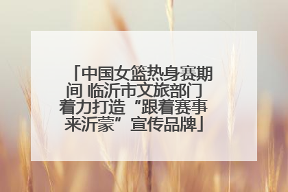 中国女篮热身赛期间 临沂市文旅部门着力打造“跟着赛事来沂蒙”宣传品牌