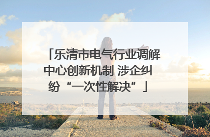 乐清市电气行业调解中心创新机制 涉企纠纷“一次性解决”