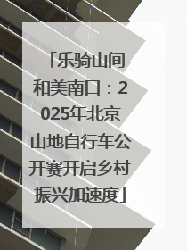 乐骑山间 和美南口：2025年北京山地自行车公开赛开启乡村振兴加速度