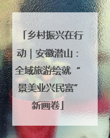 乡村振兴在行动｜安徽潜山：全域旅游绘就“景美业兴民富”新画卷