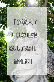 争议大了！以总理抱怨儿子婚礼被推迟