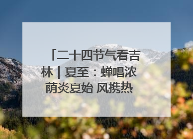 二十四节气看吉林｜夏至：蝉唱浓荫炎夏始 风携热浪白昼长