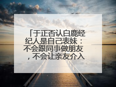 于正否认白鹿经纪人是自己表妹：不会跟同事做朋友，不会让亲友介入到我的工作