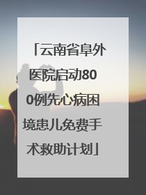 云南省阜外医院启动800例先心病困境患儿免费手术救助计划