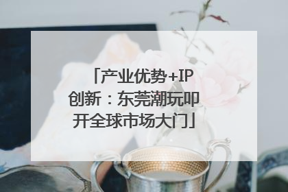产业优势+IP创新：东莞潮玩叩开全球市场大门