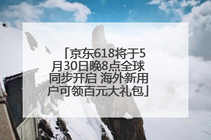 京东618将于5月30日晚8点全球同步开启 海外新用户可领百元大礼包