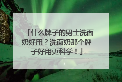 什么牌子的男士洗面奶好用？洗面奶那个牌子好用更科学！