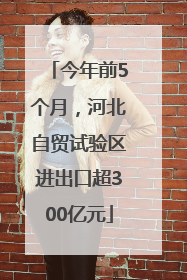 今年前5个月，河北自贸试验区进出口超300亿元