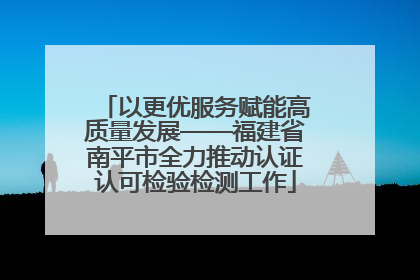 以更优服务赋能高质量发展——福建省南平市全力推动认证认可检验检测工作