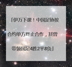 伊万下课！中国足协按合约单方终止合作，其曾带领国足4胜2平8负