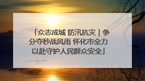 众志成城 防汛抗灾｜争分夺秒战风雨 怀化市全力以赴守护人民群众安全