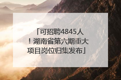 可招聘4845人！湖南省第六期重大项目岗位归集发布