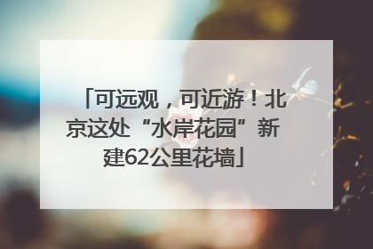 可远观，可近游！北京这处“水岸花园”新建62公里花墙