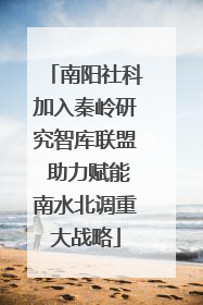 南阳社科加入秦岭研究智库联盟 助力赋能南水北调重大战略