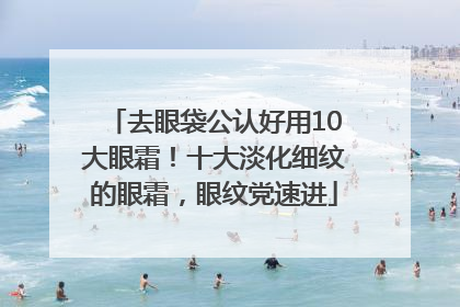 去眼袋公认好用10大眼霜！十大淡化细纹的眼霜，眼纹党速进