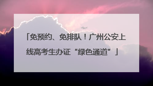 免预约、免排队！广州公安上线高考生办证“绿色通道”