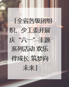 全省各级团组织、少工委开展庆“六一”主题系列活动 欢乐伴成长 筑梦向未来