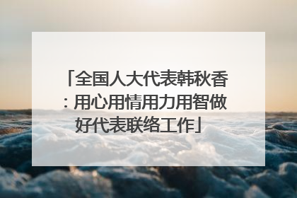 全国人大代表韩秋香：用心用情用力用智做好代表联络工作