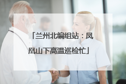 兰州北编组站：凤凰山下高温巡检忙
