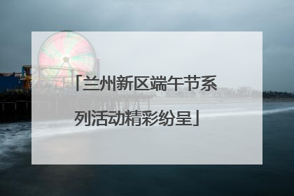 兰州新区端午节系列活动精彩纷呈