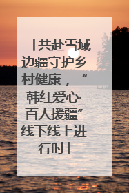 共赴雪域边疆守护乡村健康，“韩红爱心·百人援疆”线下线上进行时