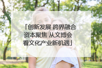 创新发展 跨界融合 资本聚焦 从文博会看文化产业新机遇