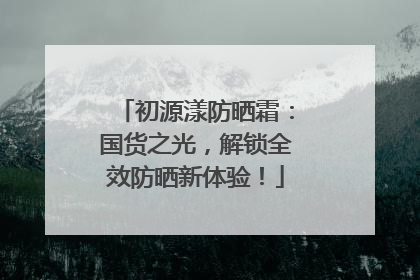 初源漾防晒霜：国货之光，解锁全效防晒新体验！