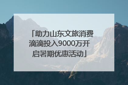 助力山东文旅消费 滴滴投入9000万开启暑期优惠活动