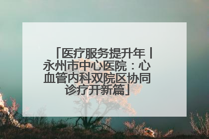 医疗服务提升年丨永州市中心医院：心血管内科双院区协同诊疗开新篇