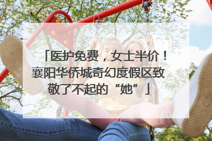 医护免费，女士半价！襄阳华侨城奇幻度假区致敬了不起的“她”