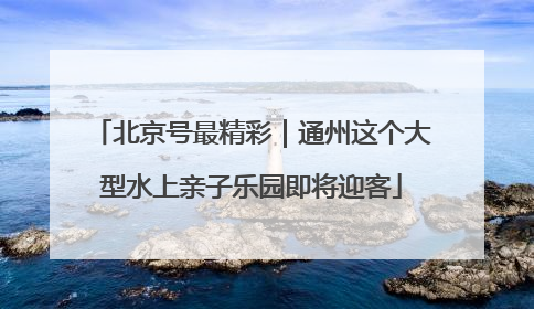 北京号最精彩｜通州这个大型水上亲子乐园即将迎客