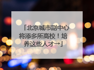 北京城市副中心将添多所高校！培养这些人才→