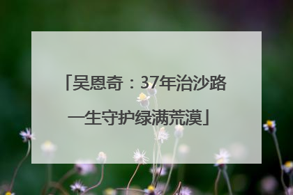 吴恩奇：37年治沙路 一生守护绿满荒漠