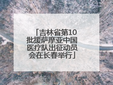 吉林省第10批援萨摩亚中国医疗队出征动员会在长春举行