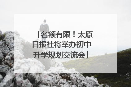 名额有限！太原日报社将举办初中升学规划交流会