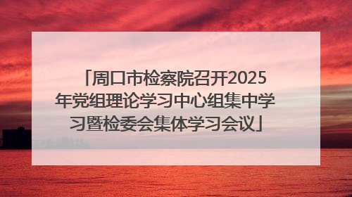 周口市检察院召开2025年党组理论学习中心组集中学习暨检委会集体学习会议
