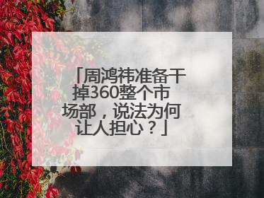 周鸿祎准备干掉360整个市场部，说法为何让人担心？